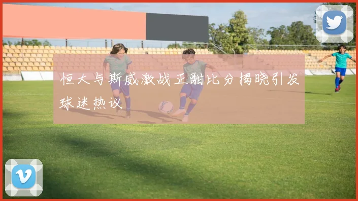 恒大与斯威激战正酣比分揭晓引发球迷热议
