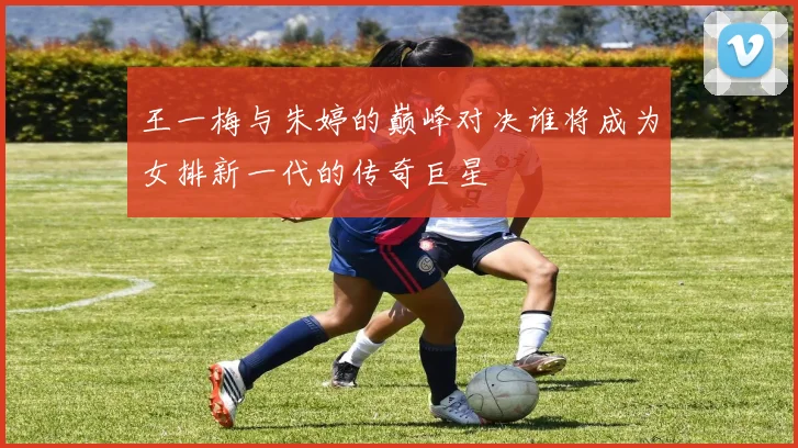王一梅与朱婷的巅峰对决谁将成为女排新一代的传奇巨星