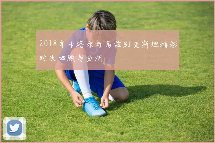 2018年卡塔尔与乌兹别克斯坦精彩对决回顾与分析