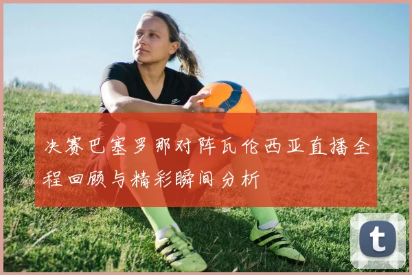 决赛巴塞罗那对阵瓦伦西亚直播全程回顾与精彩瞬间分析