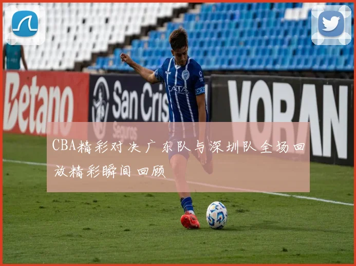 CBA精彩对决广东队与深圳队全场回放精彩瞬间回顾