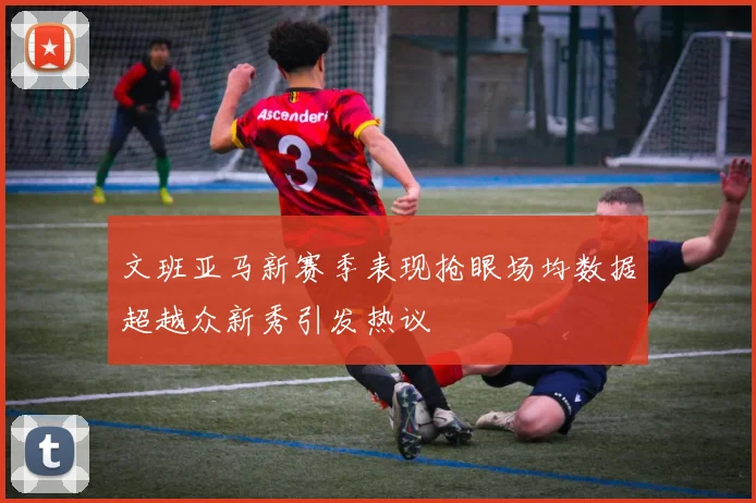 文班亚马新赛季表现抢眼场均数据超越众新秀引发热议