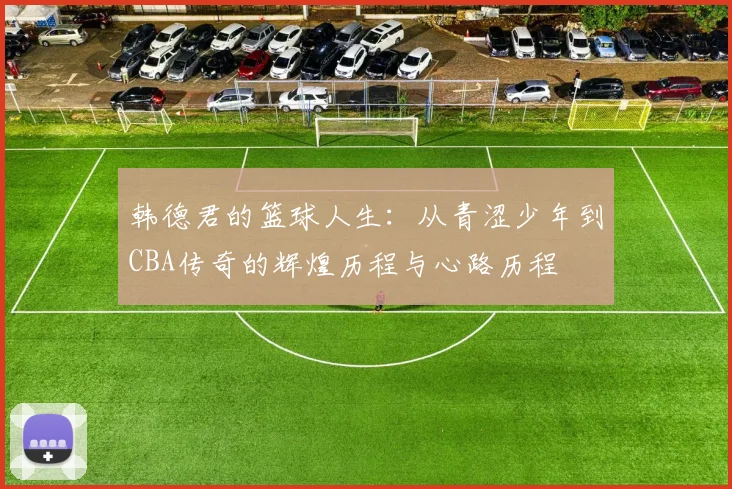 韩德君的篮球人生：从青涩少年到CBA传奇的辉煌历程与心路历程