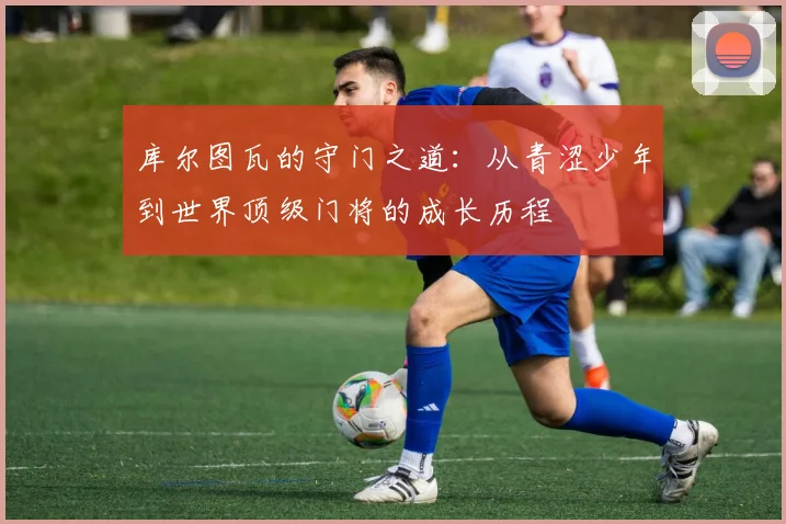库尔图瓦的守门之道：从青涩少年到世界顶级门将的成长历程