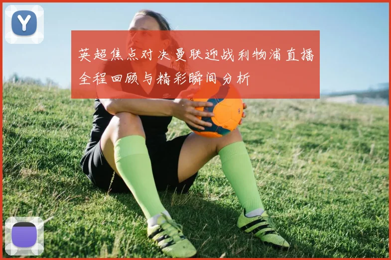 英超焦点对决曼联迎战利物浦直播全程回顾与精彩瞬间分析