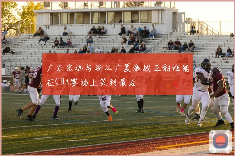 广东宏远与浙江广夏激战正酣谁能在CBA赛场上笑到最后