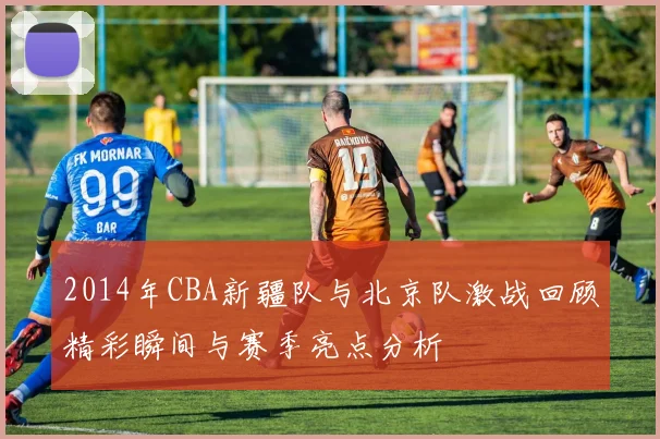 2014年CBA新疆队与北京队激战回顾精彩瞬间与赛季亮点分析