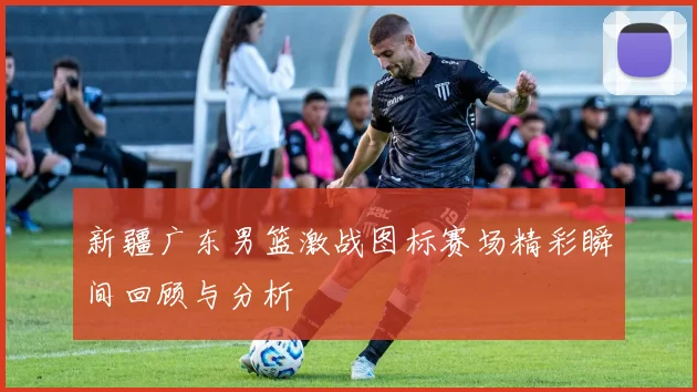新疆广东男篮激战图标赛场精彩瞬间回顾与分析