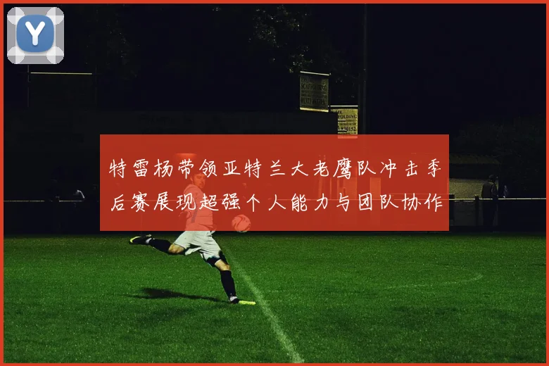 特雷杨带领亚特兰大老鹰队冲击季后赛展现超强个人能力与团队协作