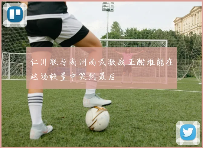 仁川联与尚州尚武激战正酣谁能在这场较量中笑到最后